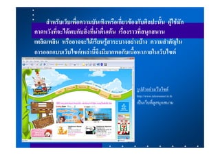 สําหรับเว็บเพื่อความบันเทิงหรือเกี่ยวของกับศิลปะนั้น ผูใชมัก
คาดหวังที่จะไดพบกับสิ่งที่นาตื่นเตน เรื่องราวที่สนุกสนาน
เพลิดเพลิน หรืออาจจะไดเรียนรูสาระบางอยางบาง ความสําคัญใน
การออกแบบเว็บไซตเหลานี้จึงมีมากพอกับเนื้อหาภายในเว็บไซต



                                              รูปตัวอยางเวบไซด
                                              http://www.talesrunner.in.th
                                              เปนเว็บที่ดูสนุกสนาน
 