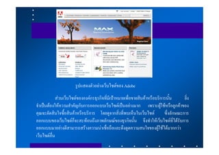 รูปแสดงตัวอยางเว็บไซตของ Adobe
            สวนเว็บไซตขององคกรธุรกิจที่มีเปาหมายเพื่อขายสินคาหรือบริการนั้น      ยิ่ง
จําเปนตองใหความสําคัญกับการออกแบบเว็บไซตเปนอยางมาก เพราะผูใชหรือลูกคาของ
คุณจะตัดสินใจซื้อสินคาหรือบริการ โดยดูจากสิ่งที่พบเห็นในเว็บไซต          ซึ่งลักษณะการ
ออกแบบของเว็บไซตก็จะสะทอนถึงภาพลักษณของธุรกิจนั้น จึงทําใหเว็บไซตที่ไดรับการ
ออกแบบมาอยางดีสามารถสรางความนาเชื่อถือและดึงดูดความสนใจของผูใชไดมากกวา
เว็บไซตอื่น
 