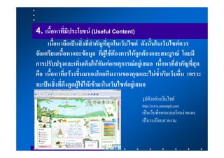 4. เนื้อหาที่มีประโยชน (Useful Content)
     เนื้อหาถือเปนสิ่งที่สําคัญที่สุดในเว็บไซต ดังนั้นในเว็บไซตควร
จัดเตรียมเนื้อหาและขอมูล ที่ผูใชตองการใหถูกตองและสมบูรณ โดยมี
การปรับปรุงและเพิ่มเติมใหทันตอเหตุการณอยูเสมอ เนื้อหาที่สําคัญที่สุด
คือ เนื้อหาที่สรางขึ้นมาเองโดยทีมงานของคุณและไมซ้ํากับเว็บอื่น เพราะ
จะเปนสิ่งที่ดึงดูดผูใชใหเขามาในเว็บไซตอยูเสมอ
                                              รูปตัวอยางเวบไซด
                                              http://www.samunpri.com
                                              เปนเว็บที่ออกแบบเรียบงายและ
                                              เปนระเบียบสวยงาม
 
