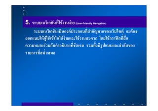 5. ระบบเนวิเกชันที่ใชงานงาย (User-Friendly Navigation)
    ระบบเนวิเกชันเปนองคประกอบที่สําคัญมากของเว็บไซต จะตอง
ออกแบบใหผูใชเขาใจไดงายและใชงานสะดวก โดยใชกราฟกที่สื่อ
ความหมายรวมกับคําอธิบายที่ชัดเจน รวมทั้งมีรูปแบบและลําดับของ
รายการที่สม่ําเสมอ
 