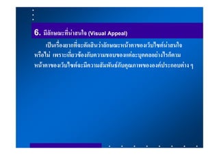 6. มีลักษณะที่นาสนใจ (Visual Appeal)
     เปนเรื่องยากที่จะตัดสินวาลักษณะหนาตาของเว็บไซตนาสนใจ
หรือไม เพราะเกี่ยวของกับความชอบของแตละบุคคลอยางไรก็ตาม
หนาตาของเว็บไซตจะมีความสัมพันธกับคุณภาพขององคประกอบตาง ๆ
 