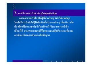 7. การใชงานอยางไมจํากัด (Compatibility)
      ควรออกแบบเว็บไซตใหผูใชสวนใหญเขาถึงไดมากที่สุด
โดยไมมีการบังคับใหผูใชตองติดตั้งโปรแกรมใด ๆ เพิ่มเติม หรือ
ตองเลือกใชบราวเซอรชนิดใดชนิดหนึ่งจึงจะสามารถเขาถึง
เนื้อหาได สามารถแสดงผลไดในทุกระบบปฏิบัติการและที่ความ
ละเอียดหนาจอตางกันอยางไมมีปญหา
 