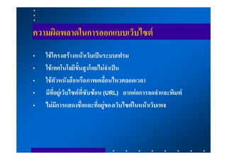 ความผิดพลาดในการออกแบบเว็บไซต
•   ใชโครงสรางหนาเว็บเปนระบบเฟรม
•   ใชเทคโนโลยีขั้นสูงโดยไมจําเปน
•   ใชตัวหนังสือหรือภาพเคลื่อนไหวตลอดเวลา
•   มีที่อยูเว็บไซตที่ซับซอน (URL) ยากตอการจดจําและพิมพ
•   ไมมีการแสดงชื่อและที่อยูของเว็บไซตในหนาเว็บเพจ
 