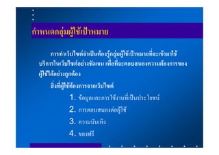 กําหนดกลุมผูใชเปาหมาย
         การทําเว็บไซตจําเปนตองรูกลุมผูใชเปาหมายที่จะเขามาใช
  บริการในเว็บไซตอยางชัดเจน เพื่อที่จะตอบสนองความตองการของ
  ผูใชไดอยางถูกตอง
         สิ่งที่ผูใชตองการจากเว็บไซต
                      1. ขอมูลและการใชงานที่เปนประโยชน
                      2. การตอบสนองตอผูใช
                      3. ความบันเทิง
                      4. ของฟรี
 