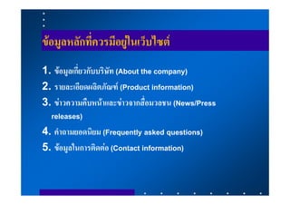 ขอมูลหลักที่ควรมีอยูในเว็บไซต
1. ขอมูลเกี่ยวกับบริษัท (About the company)
2. รายละเอียดผลิตภัณฑ (Product information)
3. ขาวความคืบหนาและขาวจากสื่อมวลชน (News/Press
  releases)
4. คําถามยอดนิยม (Frequently asked questions)
5. ขอมูลในการติดตอ (Contact information)
 
