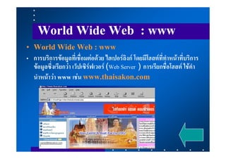 World Wide Web : www
• World Wide Web : www
• การบริการขอมูลที่เชื่อมตอดวย ไฮเปอรลิงก โดยมีโฮสตที่ทําหนาที่บริการ
  ขอมูลซึ่งเรียกวา เว็ปเซิรฟเวอร (Web Server ) การเรียกชื่อโฮสต ใชคํา
  นําหนาวา www เชน www.thaisakon.com
 