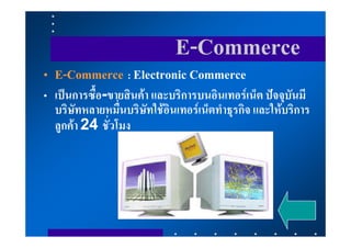 E-Commerce
• E-Commerce : Electronic Commerce
• เปนการซื้อ-ขายสินคา และบริการบนอินเทอรเน็ต ปจจุบันมี
  บริษัทหลายหมื่นบริษัทใชอินเทอรเน็ตทําธุรกิจ และใหบริการ
  ลูกคา 24 ชั่วโมง
 