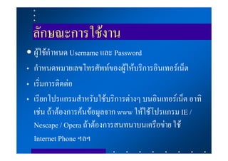 ลักษณะการใชงาน
• ผูใชกําหนด Username และ Password
    
• กําหนดหมายเลขโทรศัพทของผูใหบริการอินเทอรเน็ต
• เริ่มการติดตอ
• เรียกโปรแกรมสําหรับใชบริการตางๆ บนอินเทอรเน็ต อาทิ
  เชน ถาตองการคนขอมูลจาก www ใหใชโปรแกรม IE /
  Nescape / Opera ถาตองการสนทนาบนเครือขาย ใช
  Internet Phone ฯลฯ
 