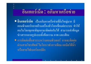 อินเทอรเน็ต : อภิมหาเครือขาย
• อินเทอรเน็ต เปนอภิมหาเครือขายที่ยิ่งใหญมาก มี
  คอมพิวเตอรหลายลานเครื่องทั่วโลกเชื่อมตอระบบ ทําให
  คนในโลกทุกชาติทุกภาษาติดตอกันได สามารถสงขอมูล
  ขาวสารหลายรูปแบบทั้งขอความ ภาพ และเสียง
• การติดตอสื่อสารระหวางคอมพิวเตอร อาจจะติดตอ
  ผานสายโทรศัพท ไมโครเวฟ ดาวเทียม เคเบิลใตน้ํา
  หรือสายไฟเบอรออปติก
 