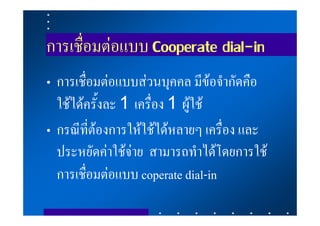 การเชื่อมตอแบบ Cooperate dial-in
• การเชื่อมตอแบบสวนบุคคล มีขอจํากัดคือ
  ใชไดครั้งละ 1 เครื่อง 1 ผูใช
• กรณีที่ตองการใหใชไดหลายๆ เครื่อง และ
  ประหยัดคาใชจาย สามารถทําไดโดยการใช
  การเชื่อมตอแบบ coperate dial-in
 