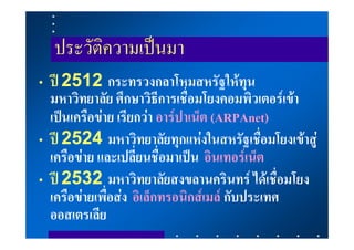 ประวัติความเปนมา
• ป 2512 กระทรวงกลาโหมสหรัฐใหทุน
  มหาวิทยาลัย ศึกษาวิธีการเชื่อมโยงคอมพิวเตอรเขา
  เปนเครือขาย เรียกวา อารปาเน็ต (ARPAnet)
• ป 2524 มหาวิทยาลัยทุกแหงในสหรัฐเชื่อมโยงเขาสู
  เครือขาย และเปลี่ยนชื่อมาเปน อินเทอรเน็ต
• ป 2532 มหาวิทยาลัยสงขลานครินทร ไดเชื่อมโยง
  เครือขายเพื่อสง อิเล็กทรอนิกสเมล กับประเทศ
  ออสเตรเลีย
 