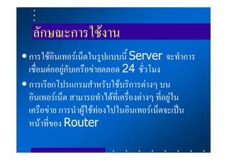 ลักษณะการใชงาน
• การใชอินเทอรเน็ตในรูปแบบนี้ Server จะทําการ
  เชื่อมตออยูกับเครือขายตลอด 24 ชั่วโมง
• การเรียกโปรแกรมสําหรับใชบริการตางๆ บน
  อินเทอรเน็ต สามารถทําไดที่เครื่องตางๆ ที่อยูใน
  เครือขาย การนําผูใชทองไปในอินเทอรเน็ตจะเปน
  หนาที่ของ Router
 