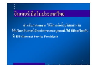 อินเทอรเน็ตในประเทศไทย
          สําหรับภาคเอกชน ไดมีการกอตั้งบริษัทสําหรับ
ใหบริการอินเตอรเน็ตแกเอกชนและบุคคลทั่วไป ที่นิยมเรียกกัน
วา ISP (Internet Service Providers)




                                                      5
 
