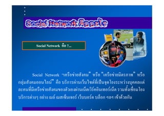 Social Network คือ ?...




         Social Network “เครือขายสังคม” หรือ “เครือขายมิตรภาพ” หรือ
กลุมสังคมออนไลน” คือ บริการผานเว็บไซตที่เปนจุดโยงระหวางบุคคลแต
ละคนที่มีเครือขายสังคมของตัวเองผานเน็ตเวิรคอินเทอรเน็ต รวมทั้งเชื่อมโยง
บริการตางๆ อยาง เมล เมสเซ็นเจอร เว็บบอรด บล็อก ฯลฯ เขาดวยกัน
 