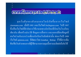 จุ ด เ ริ่ ม ต น ข อ ง สั ง ค ม อ อ น ไ ล น เ กิ ด ขึ้ น จ า ก เ ว็ บ ไ ซ ต
classmates.com เมื่อป 1995 และเว็บไซต SixDegrees.com ในป 1997
ซึ่ง เป นเว็ บ ไซต ที่ จํา กั ด การใช ง านเฉพาะนั ก เรีย นที่ เรี ย นในโรงเรี ย น
เดีย วกั น เพื่ อสร า งประวั ติ ข อมู ล การสื่ อสาร และแลกเปลี่ย นขอมูล ที่
สนใจร วมกั น ระหว า งเพื่ อ นนั ก เรี ย นในลิ ส ต เ ท า นั้น ต อ มาในป 1999
เว็บไซต epinions.com ที่พัฒนาโดย Jonathan Bishop ก็ไดมีการเพิ่ม
ฟงกชั่นในสวนของการที่ผูใชสามารถควบคุมเนื้อหาและติดตอถึงกันได
 