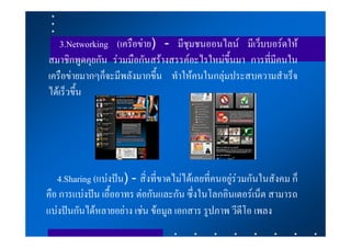 3.Networking (เครือขาย) - มีชุมชนออนไลน มีเว็บบอรดให
สมาชิกพูดคุยกัน รวมมือกันสรางสรรคอะไรใหมขึ้นมา การที่มีคนใน
เครือขายมากๆก็จะมีพลังมากขึ้น ทําใหคนในกลุมประสบความสําเร็จ
ไดเร็วขึ้น




   4.Sharing (แบงปน) - สิ่งที่ขาดไมไดเลยที่คนอยูรวมกันในสังคม ก็
คือ การแบงปน เอื้ออาทร ตอกันและกัน ซึ่งในโลกอินเตอรเน็ต สามารถ
แบงปนกันไดหลายอยาง เชน ขอมูล เอกสาร รูปภาพ วีดีโอ เพลง
 