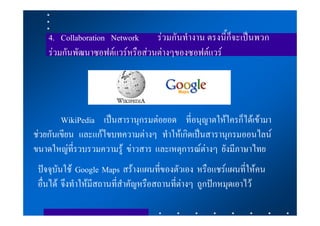 4. Collaboration Network     รวมกันทํางาน ตรงนี้ก็จะเปนพวก
    รวมกันพัฒนาซอฟตแวรหรือสวนตางๆของซอฟตแวร




        WikiPedia เปนสารานุกรมตอยอด ที่อนุญาตใหใครก็ไดเขามา
ชวยกันเขียน และแกไขบทความตางๆ ทําใหเกิดเปนสารานุกรมออนไลน
ขนาดใหญที่รวบรวมความรู ขาวสาร และเหตุการณตางๆ ยังมีภาษาไทย
 ปจจุบันใช Google Maps สรางแผนที่ของตัวเอง หรือแชรแผนที่ใหคน
 อื่นได จึงทําใหมีสถานที่สําคัญหรือสถานที่ตางๆ ถูกปกหมุดเอาไว
 