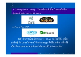5. Gaming/Virtual Reality โลกเสมือน อันนี้คนไทยอาจไมคอย
  คุนเคย ตัวอยาง second life, DotA



 6. Peer to Peer (P2P)


        P2P เปนการเชื่อมตอกันระหวาง Client (เครื่องผูใช, เครื่อง
ลูกขาย) กับ Client โดยตรง โปรแกรม Skype จึงไดนําหลักการนี้มาใช
เปนโปรแกรมสนทนาผานอินเตอรเน็ต และก็มี BitTorrent เกิด
 