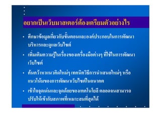 อยากเปนเว็บมาสเตอรตองเตรียมตัวอยางไร
• ศึกษาขอมูลเกี่ยวกับขั้นตอนและองคประกอบในการพัฒนา
  บริหารและดูแลเว็บไซต
• เพิ่มเติมความรูในเรื่องของเครื่องมือตางๆ ที่ใชในการพัฒนา
  เว็บไซต
• คนควาหาแนวคิดใหมๆ เทคนิควิธีการนําเสนอใหมๆ หรือ
  แนวโนมของการพัฒนาเว็บไซตในอนาคต
• เขาใจจุดเดนและจุดดอยของเทคโนโยลี ตลอดจนสามารถ
  ปรับใหเขากับสภาพที่เหมาะสมที่สุดได
 