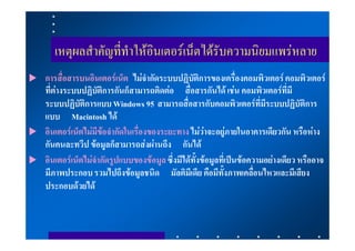 เหตุผลสําคัญที่ทําใหอินเตอรเน็ตไดรับความนิยมแพรหลาย
   การสื่อสารบนอินเตอรเน็ต ไมจํากัดระบบปฏิบัติการของเครื่องคอมพิวเตอร คอมพิวเตอร
    ที่ตางระบบปฏิบัติการกันก็สามารถติดตอ สื่อสารกันได เชน คอมพิวเตอรที่มี
    ระบบปฏิบัติการแบบ Windows 95 สามารถสื่อสารกับคอมพิวเตอรที่มีระบบปฏิบัติการ
    แบบ Macintosh ได
   อินเตอรเน็ตไมมีขอจํากัดในเรื่องของระยะทาง ไมวาจะอยูภายในอาคารเดียวกัน หรือหาง
    กันคนละทวีป ขอมูลก็สามารถสงผานถึง กันได
   อินเตอรเน็ตไมจํากัดรูปแบบของขอมูล ซึ่งมีไดทั้งขอมูลที่เปนขอความอยางเดียว หรืออาจ
    มีภาพประกอบ รวมไปถึงขอมูลชนิด มัลติมีเดีย คือมีทั้งภาพเคลื่อนไหวและมีเสียง
    ประกอบดวยได
 