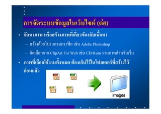 การจัดระบบขอมูลในเว็บไซต (ตอ)
• จัดหาภาพ หรือสรางภาพที่เกี่ยวของกับเนื้อหา
   – สรางดวยโปรแกรมกราฟก เชน Adobe Photoshop
   – คัดเลือกจาก ClipArt For Web เชน CD-Rom รวมภาพสําหรับเว็บ
• ภาพที่เลือกใชงานทั้งหมด ตองเก็บไวในโฟลเดอรที่สรางไว
  กอนแลว
 
