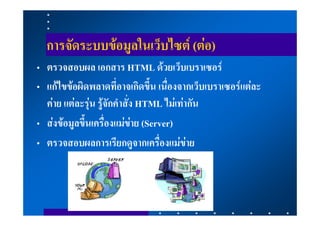 การจัดระบบขอมูลในเว็บไซต (ตอ)
• ตรวจสอบผล เอกสาร HTML ดวยเว็บเบราเซอร
• แกไขขอผิดพลาดที่อาจเกิดขึ้น เนื่องจากเว็บเบราเซอรแตละ
  คาย แตละรุน รูจักคําสั่ง HTML ไมเทากัน
• สงขอมูลขึ้นเครื่องแมขาย (Server)
• ตรวจสอบผลการเรียกดูจากเครื่องแมขาย
 