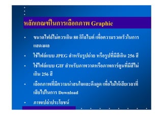 หลักเกณฑในการเลือกภาพ Graphic
•   ขนาดไฟลไมควรเกิน 80 กิโลไบต เพื่อความรวดเร็วในการ
    แสดงผล
•   ใชไฟลแบบ JPEG สําหรับรูปถาย หรือรูปที่มีสีเกิน 256 สี
•   ใชไฟลแบบ GIF สําหรับภาพวาดหรือภาพการตูนที่มีสีไม
    เกิน 256 สี
•   เลือกภาพที่มีความนาสนใจและดึงดูด เพื่อไมใหเสียเวลาที่
    เสียไปในการ Download
•   ภาพเปลาประโยชน
 