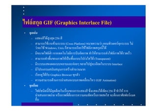 ไฟลสกุล GIF (Graphics Interlace File)
• จุดเดน
   – แสดงสีไดสูงสุด 256 สี
   – สามารถใชงานขามระบบ (Cross Platform) หมายความวา คอมพิวเตอรทุกระบบ ไม
       วาจะใช Windows, Unix ก็สามารถเรียกใชไฟลภาพสกุลนี้ได
   – มีขนาดไฟลต่ํา จากเทคโนโลยีการบีบอัดภาพ ทําใหสามารถสงไฟลภาพไดรวดเร็ว
   – สามารถทําพื้นของภาพใหเปนพื้นแบบโปรงใสได (Transparent)
   – มีระบบแสดงผลแบบหยาบและคอยๆ ขยายไปสูละเอียดในระบบ Interlace
   – มีโปรแกรมสนับสนุนการสรางจํานวนมาก
   – เรียกดูไดกับ Graphics Browser ทุกตัว
   – ความสามารถดานการนําเสนอแบบภาพเคลื่อนไหว (GIF Animation)
• จุดดอย
   – ไฟลชนิดนี้ก็มีจุดดอยในเรื่องของการแสดงสี ซึ่งแสดงไดเพียง 256 สี ทําให การ
       นําเสนอภาพถาย หรือภาพที่ตองการความคมชัดหรือภาพสดใส จะตองอาศัยฟอรแมต
       อื่น
 