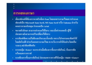 การแสดงภาษา
• เลือกฟอนตที่ตองการจากตัวเลือก Font โดยเอกสารภาษาไทยควรกําหนด
  ฟอนตเปน Microsoft Sans Serif, MS Sans Serif หรือ Tahoma สําหรับ
  เอกสารภาษาอังกฤษ กําหนดเปน Arial
• ขนาดตัวอักษร สามารถกําหนดไดอิสระ และเมื่อกําหนดแลว ผูใช
  ปลายทางยังสามารถปรับเปลี่ยนไดอิสระ
• การพิมพขอความไมตองสนใจระยะกั้นหลัง เพราะโปรแกรมจะตัดคําให
  โดยอัตโนมัติ สําหรับเอกสารภาษาไทย ควรเวนวรรคใหกับประโยคเปน
  ระยะๆ อยาพิมพติดกัน
• การกดปุม <Enter> จะกระทําเมื่อตองการขึ้นบรรทัดใหม, เวนบรรทัด
  หรือจบพารากราฟ
• หากตองการขึ้นบรรทัดใหม กอนจบพารากราฟใหกดปุม <Shift><Enter>
 
