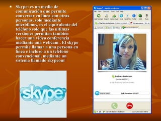 Skype: es un medio de comunicación que permite conversar en línea con otras personas, solo mediante micrófonos, es el equivalente del teléfono solo que las ultimas versiones permiten también hacer una video conferencia mediante una webcam . El skype permite llamar a una persona en línea e incluso a un teléfono convencional, mediante un sistema llamado skypeout  
