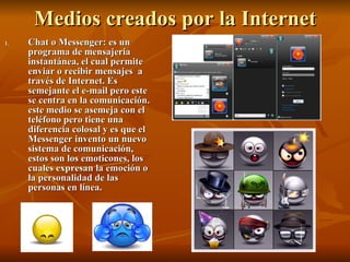 Medios creados por la Internet Chat o Messenger: es un programa de mensajeria instantánea, el cual permite enviar o recibir mensajes  a través de Internet. Es semejante el e-mail pero este se centra en la comunicación. este medio se asemeja con el teléfono pero tiene una diferencia colosal y es que el Messenger invento un nuevo sistema de comunicación, estos son los emoticones, los cuales expresan la emoción o la personalidad de las personas en línea. 