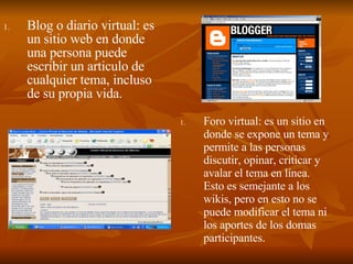 Foro virtual: es un sitio en donde se expone un tema y permite a las personas discutir, opinar, criticar y avalar el tema en línea. Esto es semejante a los wikis, pero en esto no se puede modificar el tema ni los aportes de los domas participantes. Blog o diario virtual: es un sitio web en donde una persona puede escribir un articulo de cualquier tema, incluso de su propia vida.   