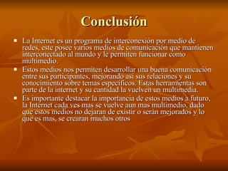 La Internet es un programa de interconexión por medio de redes, este posee varios medios de comunicación que mantienen interconectado al mundo y le permiten funcionar como multimedio. Estos medios nos permiten desarrollar una buena comunicación entre sus participantes, mejorando así sus relaciones y su conocimiento sobre temas específicos. Estas herramientas son parte de la internet y su cantidad la vuelven un multimedia. Es importante destacar la importancia de estos medios a futuro, la Internet cada ves mas se vuelve aun mas multimedio, dado que estos medios no dejaran de existir o serán mejorados y lo que es mas, se crearan muchos otros Conclusión 