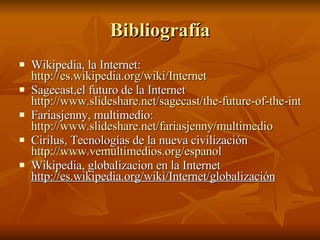 Bibliografía Wikipedia, la Internet:  http://es.wikipedia.org/wiki/Internet Sagecast,el futuro de la Internet  http://www.slideshare.net/sagecast/the-future-of-the-internet Fariasjenny, multimedio:  http://www.slideshare.net/fariasjenny/multimedio Cirilus, Tecnologías de la nueva civilización  http://www.vemultimedios.org/espanol Wikipedia, globalizacion en la Internet  http://es.wikipedia.org/wiki/Internet/globalización 