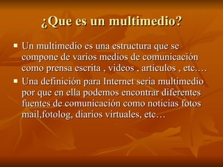 ¿Que es un multimedio? Un multimedio es una estructura que se compone de varios medios de comunicación como prensa escrita , videos , artículos , etc.… Una definición para Internet seria multimedio por que en ella podemos encontrar diferentes fuentes de comunicación como noticias fotos mail,fotolog, diarios virtuales, etc… 