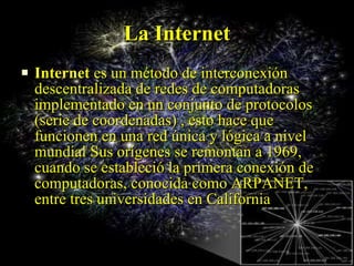 La Internet Internet  es un método de interconexión descentralizada de redes de computadoras implementado en un conjunto de protocolos  (serie de coordenadas) , esto hace que funcionen en una red única y lógica a nivel mundial Sus orígenes se remontan a 1969, cuando se estableció la primera conexión de computadoras, conocida como ARPANET, entre tres universidades en California 