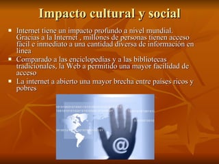 Impacto cultural y social Internet tiene un impacto profundo a nivel mundial. Gracias a la Internet , millones de personas tienen acceso fácil e inmediato a una cantidad diversa de información en línea Comparado a las enciclopedias y a las bibliotecas tradicionales, la Web a permitido una mayor facilidad de acceso  La internet a abierto una mayor brecha entre países ricos y pobres  