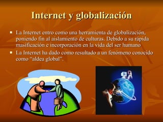 Internet y globalización La Internet entro como una herramienta de globalización, poniendo fin al aislamiento de culturas. Debido a su rápida masificación e incorporación en la vida del ser humano La Internet ha dado como resultado a un fenómeno conocido como “aldea global”.  