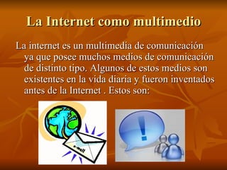 La Internet como multimedio La internet es un multimedia de comunicación ya que posee muchos medios de comunicación de distinto tipo. Algunos de estos medios son existentes en la vida diaria y fueron inventados antes de la Internet . Estos son: 