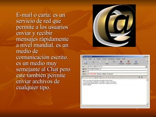 E-mail o carta:  es un servicio de red que permite a los usuarios enviar y recibir mensajes rápidamente a nivel mundial. es un medio de comunicación escrito. es un medio muy semejante al Chat pero este también permite enviar archivos de cualquier tipo. 
