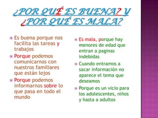  Es buena porque nos      Es mala, porque hay
  facilita las tareas y     menores de edad que
  trabajos                  entran a paginas
 Porque podemos            indebidas
  comunicarnos con         Cuando entramos a
  nuestros familiares       sacar información no
  que están lejos           aparece el tema que
 Porque podemos            deseamos
  informarnos sobre lo     Porque es un vicio para
  que pasa en todo el       los adolescentes, niños
  mundo                     y hasta a adultos
 