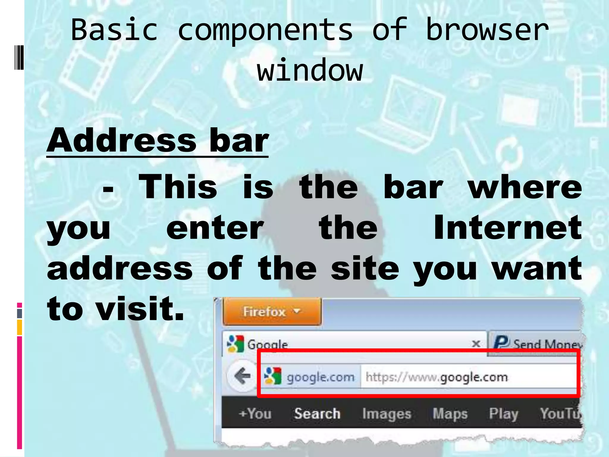 Basic components of browser
window
Address bar
- This is the bar where
you enter the Internet
address of the site you want
to visit.
 