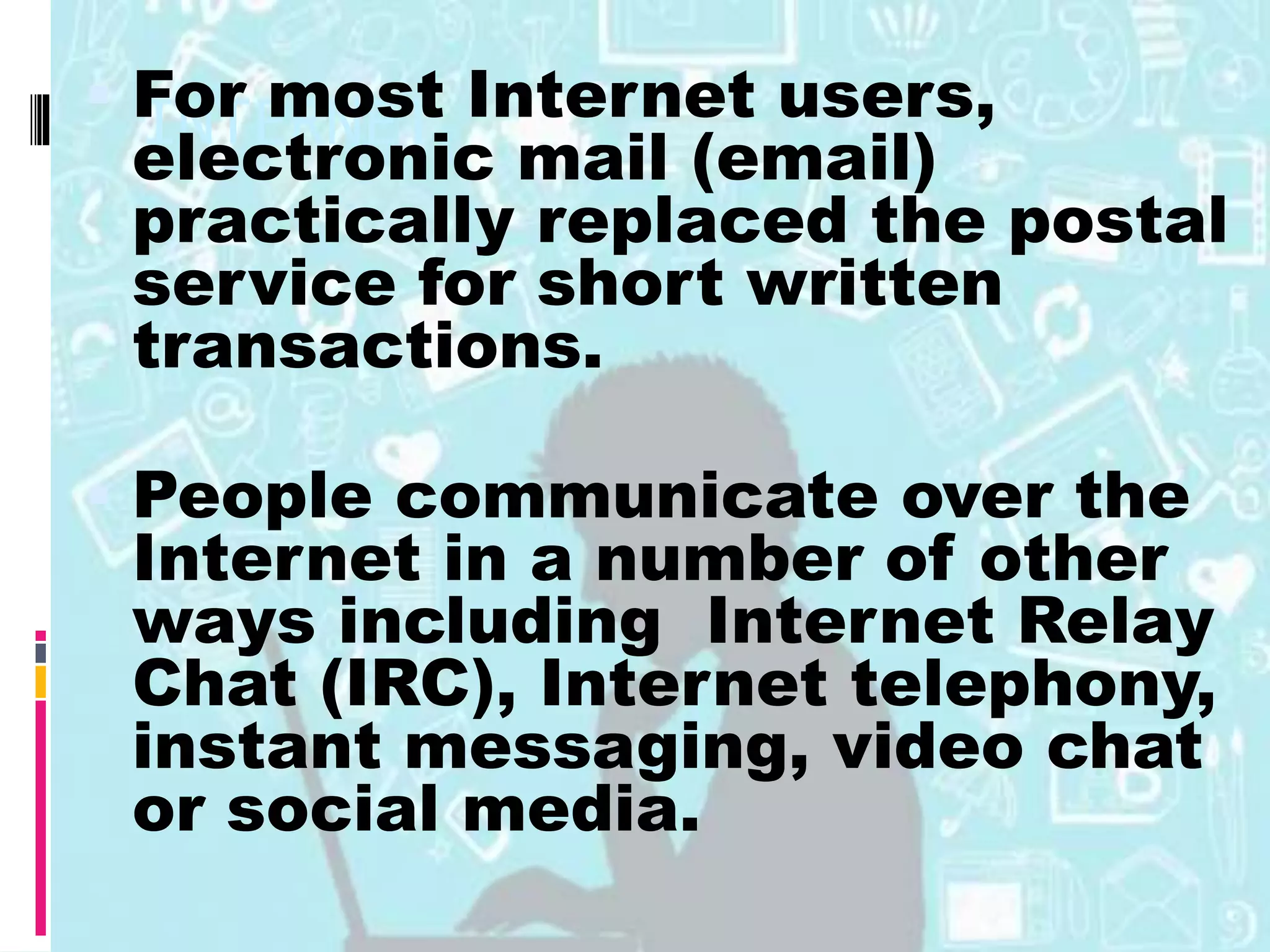 INTERNET For most Internet users,
electronic mail (email)
practically replaced the postal
service for short written
transactions.
 People communicate over the
Internet in a number of other
ways including Internet Relay
Chat (IRC), Internet telephony,
instant messaging, video chat
or social media.
 