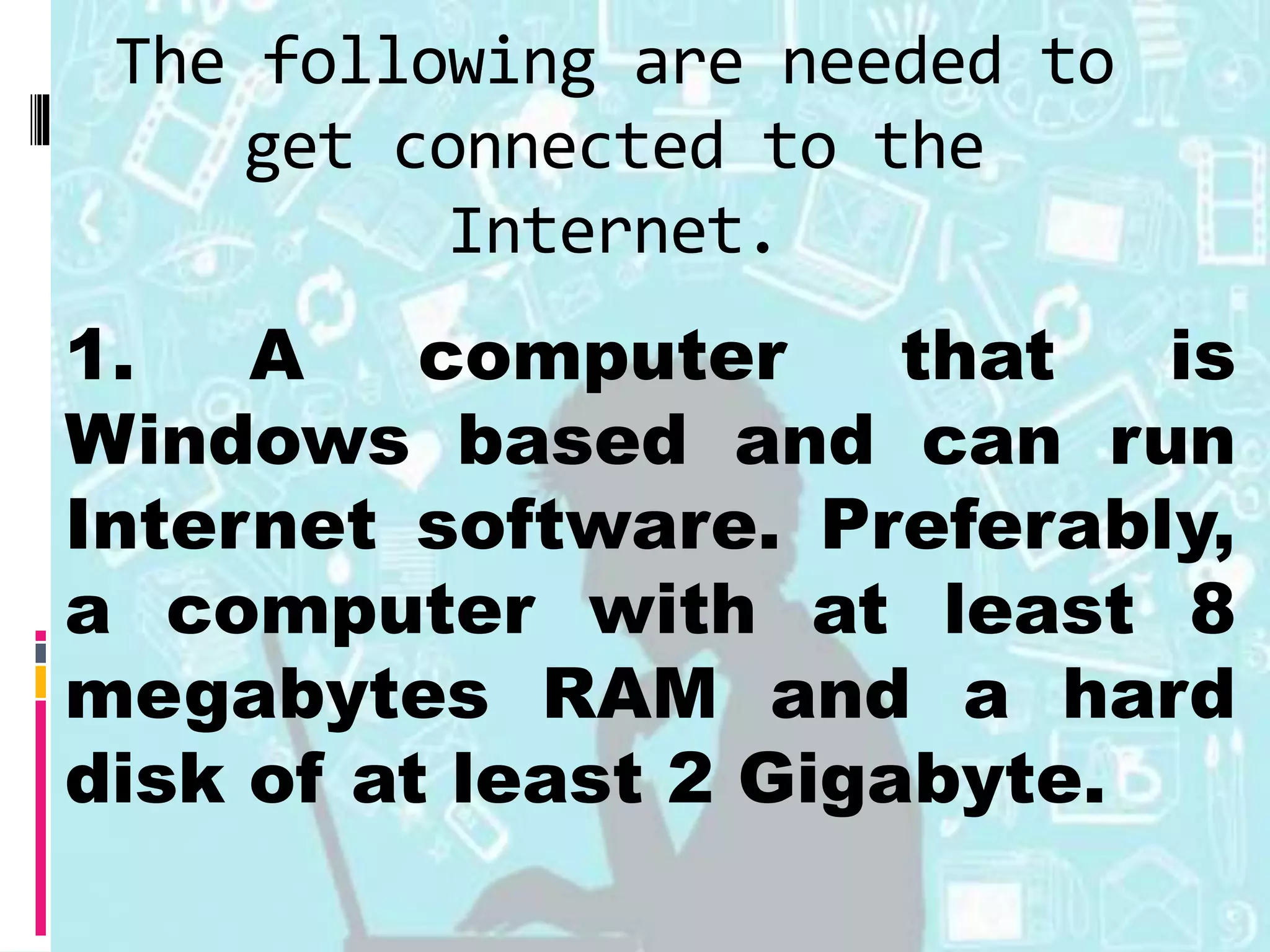 The following are needed to
get connected to the
Internet.
1. A computer that is
Windows based and can run
Internet software. Preferably,
a computer with at least 8
megabytes RAM and a hard
disk of at least 2 Gigabyte.
 
