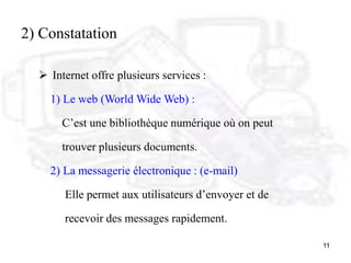 11
2) Constatation
 Internet offre plusieurs services :
1) Le web (World Wide Web) :
C’est une bibliothèque numérique où on peut
trouver plusieurs documents.
2) La messagerie électronique : (e-mail)
Elle permet aux utilisateurs d’envoyer et de
recevoir des messages rapidement.
 