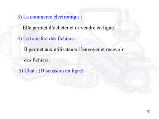12
3) La commerce électronique :
Elle permet d’acheter et de vendre en ligne.
4) Le transfert des fichiers :
Il permet aux utilisateurs d’envoyer et recevoir
des fichiers.
5) Chat : (Discussion en ligne)
 