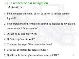 15
2) La recherche par navigation :
Activité 5 :
1) Pour naviguer à Internet, qu’est ce qu’on va utiliser comme
logiciel?
2) Pour chercher des informations à partir du logiciel de navigation,
qu’est ce qu’il faut connaître?
3) Qu’est ce qu’une page Web?
4) Qu’est ce qu’un site Web?
5) Comment les pages Web sont-t-elles liées?
6) Citer des exemples des adresses URL?
7) Quelle est la forme générale d’une adresse URL?
 