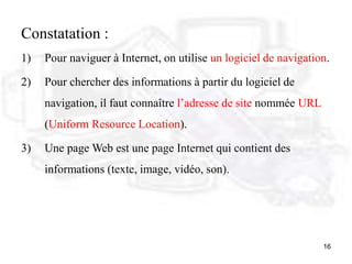 16
Constatation :
1) Pour naviguer à Internet, on utilise un logiciel de navigation.
2) Pour chercher des informations à partir du logiciel de
navigation, il faut connaître l’adresse de site nommée URL
(Uniform Resource Location).
3) Une page Web est une page Internet qui contient des
informations (texte, image, vidéo, son).
 