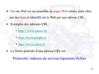17
 Un site Web est un ensemble de pages Web reliées entre elles
par des liens et identifié sur le Web par une adresse URL.
 Exemples des adresses URL :
• http:// www.edunet.tn
• http://www.google.tn
• http://www.yahoo.fr
 La forme générale d’une adresse URL est :
Protocole://adresse de serveur/répertoire/fichier
 