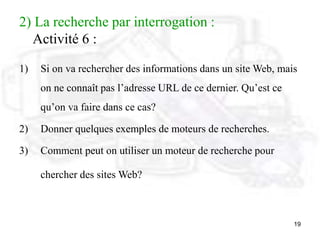 19
2) La recherche par interrogation :
Activité 6 :
1) Si on va rechercher des informations dans un site Web, mais
on ne connaît pas l’adresse URL de ce dernier. Qu’est ce
qu’on va faire dans ce cas?
2) Donner quelques exemples de moteurs de recherches.
3) Comment peut on utiliser un moteur de recherche pour
chercher des sites Web?
 
